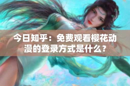 今日知乎：免費(fèi)觀看櫻花動(dòng)漫的登錄方式是什么？