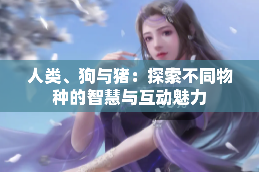 人類、狗與豬：探索不同物種的智慧與互動魅力