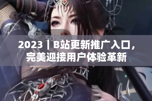 2023｜B站更新推廣入口，完美迎接用戶體驗(yàn)革新