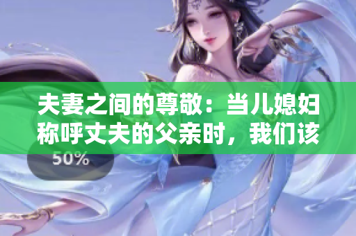 夫妻之間的尊敬：當(dāng)兒媳婦稱呼丈夫的父親時(shí)，我們?cè)撊绾畏Q呼？