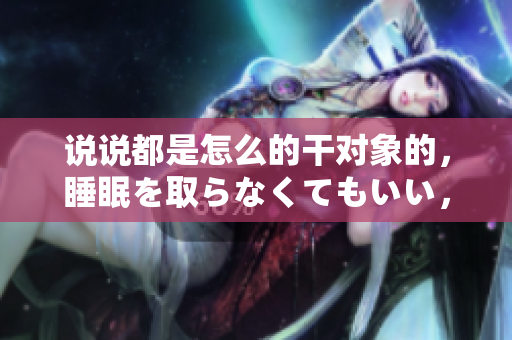 說說都是怎么的干對象的，睡眠を取らなくてもいい，睡覺抓著小雞一晚上會怎樣，睡過年紀最大的多少歲六十多，水潤緊致銷魂低吟古代，水潤緊致銷魂低吟845