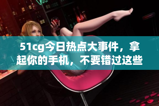 51cg今日熱點大事件，拿起你的手機，不要錯過這些大瓜!