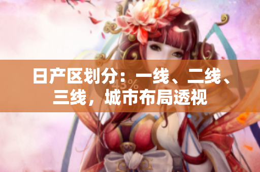 日產(chǎn)區(qū)劃分：一線、二線、三線，城市布局透視
