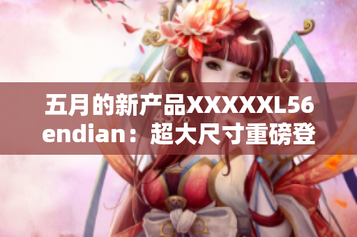 五月的新產(chǎn)品XXXXXL56endian：超大尺寸重磅登場