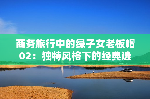 商務旅行中的綠子女老板帽02：獨特風格下的經典選擇