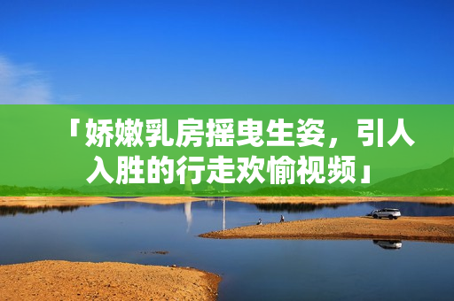 「嬌嫩乳房搖曳生姿，引人入勝的行走歡愉視頻」