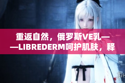 重返自然，俄羅斯VE乳——LIBREDERM呵護(hù)肌膚，釋放自然活力