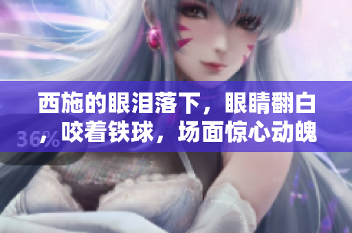 西施的眼淚落下，眼睛翻白，咬著鐵球，場面驚心動魄。