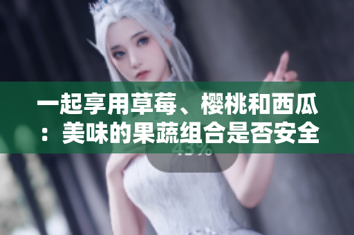 一起享用草莓、櫻桃和西瓜：美味的果蔬組合是否安全？