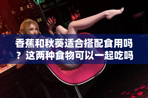 香蕉和秋葵適合搭配食用嗎？這兩種食物可以一起吃嗎？