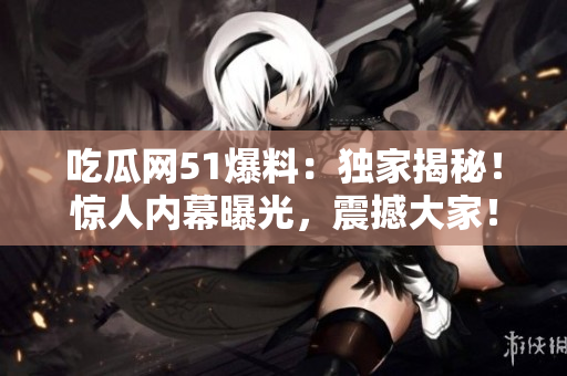 吃瓜網51爆料：獨家揭秘！驚人內幕曝光，震撼大家！