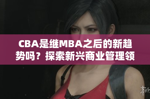 CBA是繼MBA之后的新趨勢嗎？探索新興商業(yè)管理領域- MBA智庫百科