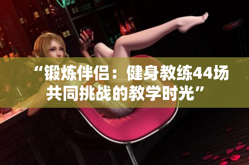 “鍛煉伴侶：健身教練44場(chǎng)共同挑戰(zhàn)的教學(xué)時(shí)光”