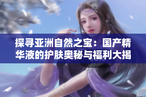 探尋亞洲自然之寶：國(guó)產(chǎn)精華液的護(hù)膚奧秘與福利大揭秘！