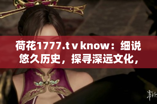 荷花1777.tⅴknow：細(xì)說悠久歷史，探尋深遠(yuǎn)文化，一窺傳統(tǒng)魅力