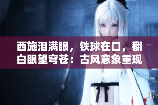西施淚滿眼，鐵球在口，翻白眼望穹蒼：古風(fēng)意象重現(xiàn)
