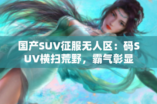 國產(chǎn)SUV征服無人區(qū)：碼SUV橫掃荒野，霸氣彰顯