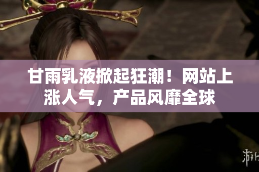 甘雨乳液掀起狂潮！網(wǎng)站上漲人氣，產(chǎn)品風(fēng)靡全球