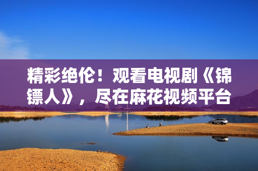 精彩絕倫！觀看電視劇《錦鏢人》，盡在麻花視頻平臺(tái)！