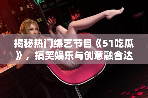 揭秘熱門綜藝節(jié)目《51吃瓜》，搞笑娛樂與創(chuàng)意融合達到巔峰的秘訣