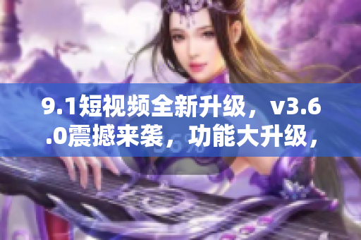 9.1短視頻全新升級，v3.6.0震撼來襲，功能大升級，體驗更卓越