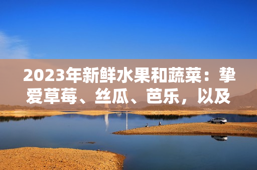 2023年新鮮水果和蔬菜：摯愛草莓、絲瓜、芭樂，以及粉嫩櫻桃和秋葵等多彩時令美食