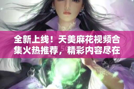 全新上線！天美麻花視頻合集火熱推薦，精彩內(nèi)容盡在其中