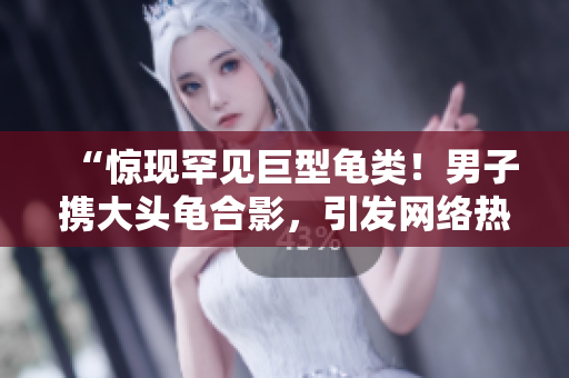 “驚現(xiàn)罕見巨型龜類！男子攜大頭龜合影，引發(fā)網(wǎng)絡(luò)熱議”