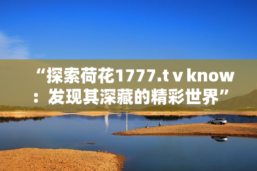 “探索荷花1777.tⅴknow：發(fā)現其深藏的精彩世界”