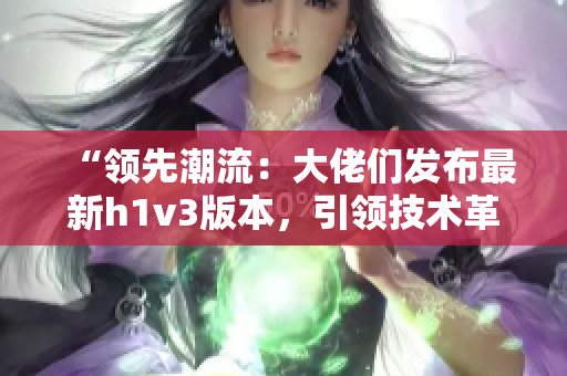 “領(lǐng)先潮流：大佬們發(fā)布最新h1v3版本，引領(lǐng)技術(shù)革新潮流！”