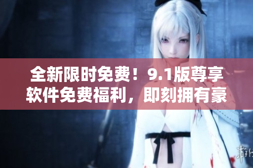全新限時免費！9.1版尊享軟件免費福利，即刻擁有豪華功能體驗！