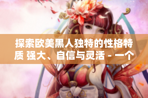 探索歐美黑人獨(dú)特的性格特質(zhì) 強(qiáng)大、自信與靈活 - 一個(gè)深度剖析的視角