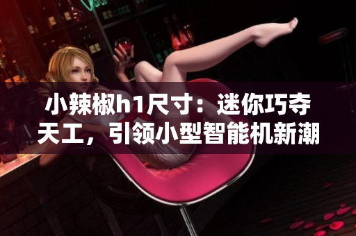 小辣椒h1尺寸：迷你巧奪天工，引領小型智能機新潮流