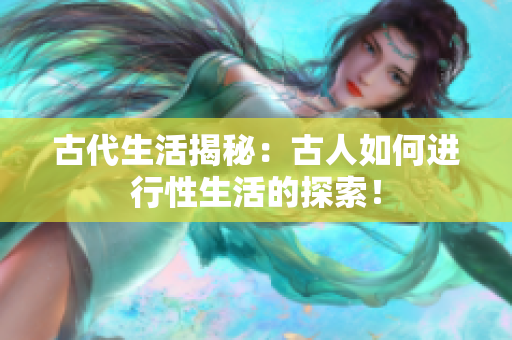 古代生活揭秘：古人如何進行性生活的探索！