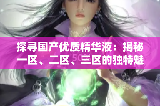 探尋國產(chǎn)優(yōu)質(zhì)精華液：揭秘一區(qū)、二區(qū)、三區(qū)的獨特魅力