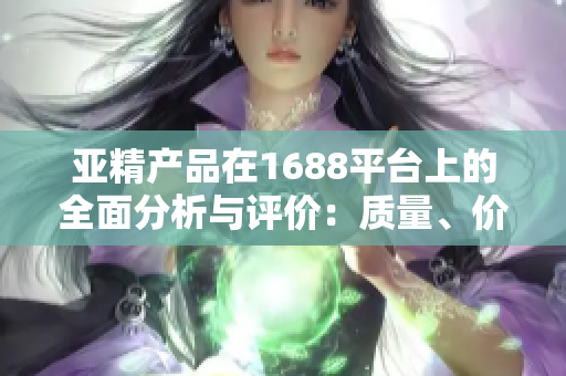 亞精產(chǎn)品在1688平臺上的全面分析與評價：質(zhì)量、價格、服務(wù)一網(wǎng)打盡