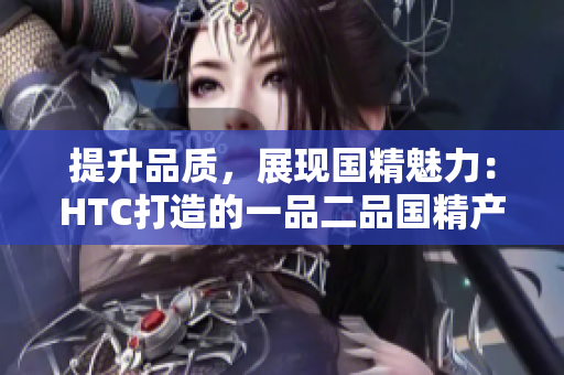 提升品質(zhì)，展現(xiàn)國(guó)精魅力：HTC打造的一品二品國(guó)精產(chǎn)品