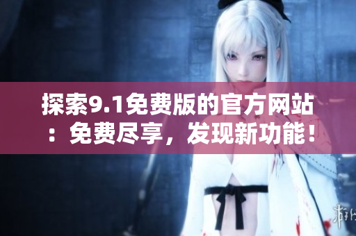 探索9.1免費(fèi)版的官方網(wǎng)站：免費(fèi)盡享，發(fā)現(xiàn)新功能！