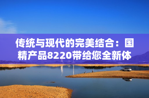 傳統(tǒng)與現(xiàn)代的完美結合：國精產(chǎn)品8220帶給您全新體驗！