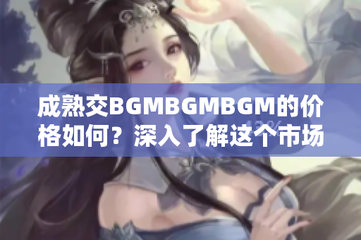 成熟交BGMBGMBGM的價(jià)格如何？深入了解這個(gè)市場(chǎng)的費(fèi)用和趨勢(shì)