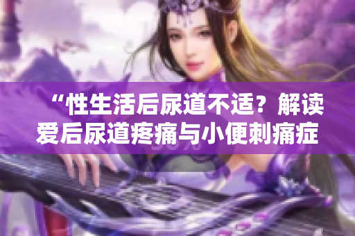 “性生活后尿道不適？解讀愛(ài)后尿道疼痛與小便刺痛癥狀”