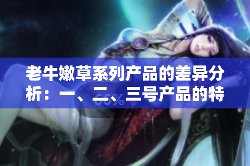 老牛嫩草系列產(chǎn)品的差異分析：一、二、三號(hào)產(chǎn)品的特點(diǎn)和適用場(chǎng)景詳解