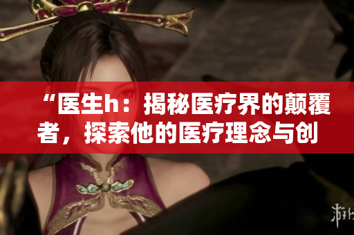 “醫(yī)生h：揭秘醫(yī)療界的顛覆者，探索他的醫(yī)療理念與創(chuàng)新實(shí)踐”