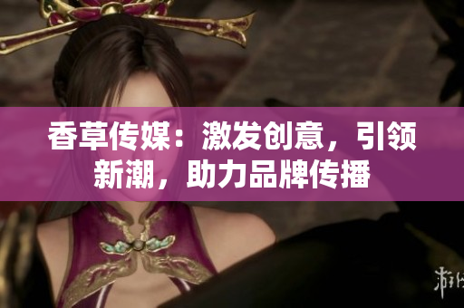 香草傳媒：激發(fā)創(chuàng)意，引領(lǐng)新潮，助力品牌傳播