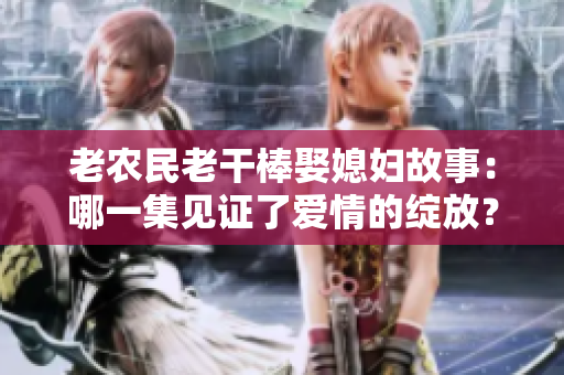 老農(nóng)民老干棒娶媳婦故事：哪一集見證了愛情的綻放？