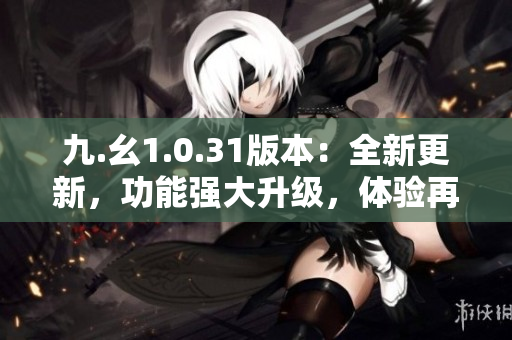九.幺1.0.31版本：全新更新，功能強(qiáng)大升級(jí)，體驗(yàn)再提升！