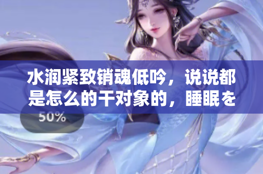 水潤緊致銷魂低吟，說說都是怎么的干對象的，睡眠を取らなくてもいい，睡覺抓著小雞一晚上會怎樣，睡過年紀最大的多少歲六十多，水潤緊致銷魂低吟古代354