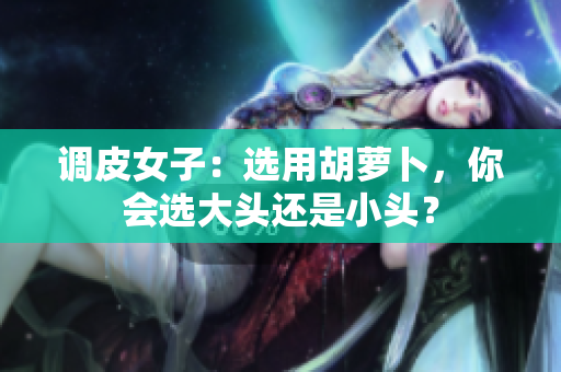 調(diào)皮女子：選用胡蘿卜，你會選大頭還是小頭？