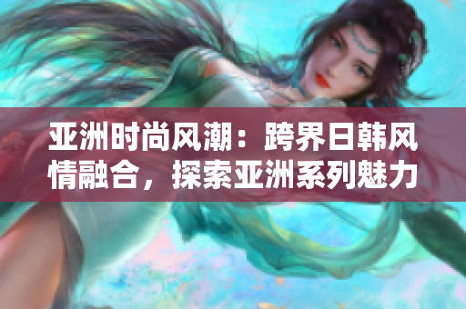 亞洲時尚風潮：跨界日韓風情融合，探索亞洲系列魅力