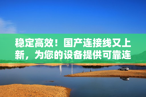 穩(wěn)定高效！國產(chǎn)連接線又上新，為您的設備提供可靠連接